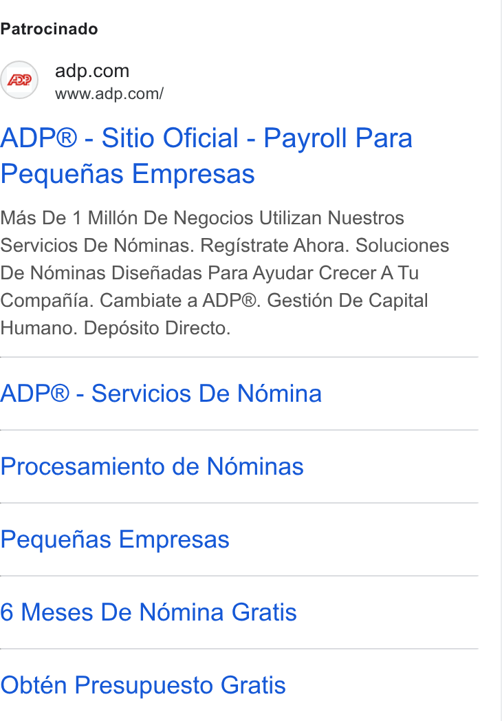 ADP ad on Google Ads: www.adp.com/ ADP® - Sitio Oficial - Payroll Para Pequenhas Empresas Mas De 1 Milldn De Negocios Utilizan Nuestros Servicios De Néminas. Registrate Ahora. Soluciones De Néminas Disefadas Para Ayudar Crecer A Tu Compafiia. Cambiate a ADP®. Gestion De Capital Humano. Depésito Directo. ADP® - Servicios De Némina Procesamiento de Noéminas Pequefias Empresas 6 Meses De Nomina Gratis Obtén Presupuesto Gratis