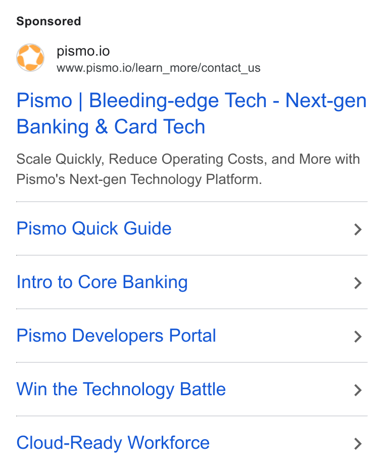 Pismo ad on Google Ads: pismo.io www.pismo.io/learn_more/contact_us Pismo | Bleeding-edge Tech - Next-gen Banking & Card Tech Scale Quickly, Reduce Operating Costs, and More with Pismo's Next-gen Technology Platform. Pismo Quick Guide > Intro to Core Banking > Pismo Developers Portal > Win the Technology Battle > Cloud-Ready Workforce >