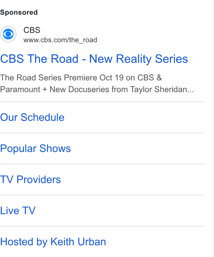 CBS ad on Google Ads: CBS The Road - New Reality Series The Road Series Premiere Oct 19 on CBS & Paramount + New Docuseries from Taylor Sheridan... Our Schedule Popular Shows TV Providers Live TV Hosted by Keith Urban