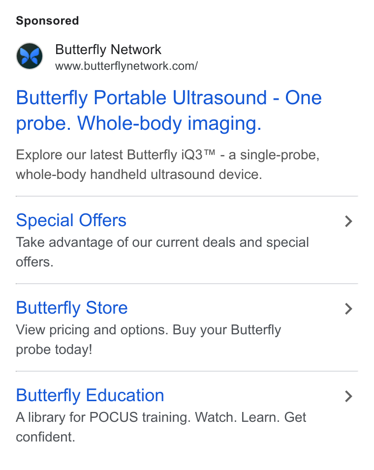 Butterfly Network ad on Google Ads: Butterfly Portable Ultrasound - One probe. Whole-body imaging. Explore our latest Butterfly i Q3™ - a single-probe, whole-body handheld ultrasound device. Special Offers Take advantage of our current deals and special offers. Butterfly Store View pricing and options. Buy your Butterfly probe today! Butterfly Education A library for POCUS training. Watch. Learn. Get confident.