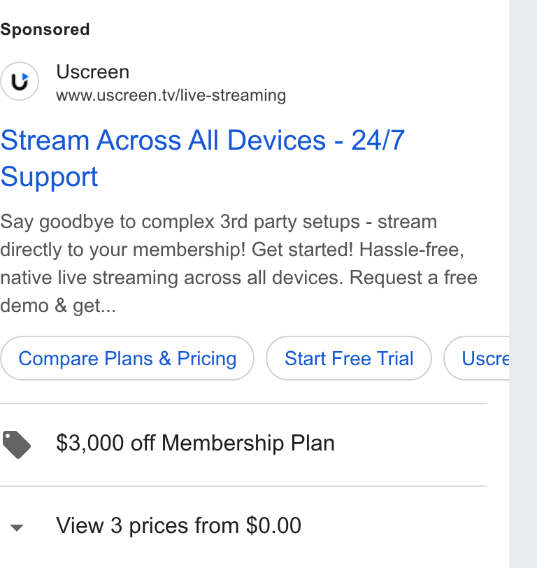 Uscreen ad on Google Ads: Uscreen www.uscreen.tv/live-streaming Stream Across All Devices - 24/7 Support Say goodbye to complex 3rd party setups - stream directly to your membership! Get started! Hassle-free, native live streaming across all devices. Request a free demo & get... Compare Plans & Pricing ) (start Free Trial ) (Usore @ $3,000 off Membership Plan v View 3 prices from $0.00