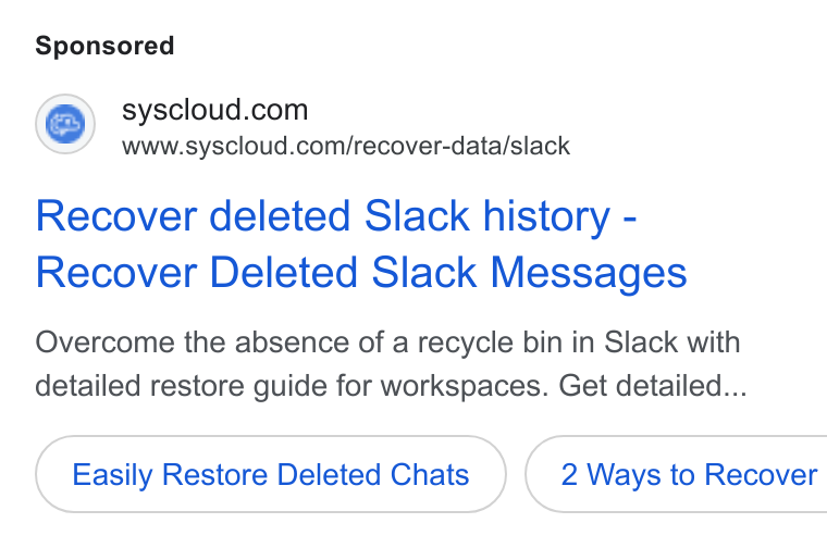 SysCloud ad on Google Ads: www.syscloud.com/recover-data/slack Recover deleted Slack history - Recover Deleted Slack Messages Overcome the absence of a recycle bin in Slack with detailed restore guide for workspaces. Get detailed... Easily Restore Deleted Chats } ( 2 Ways to Recover