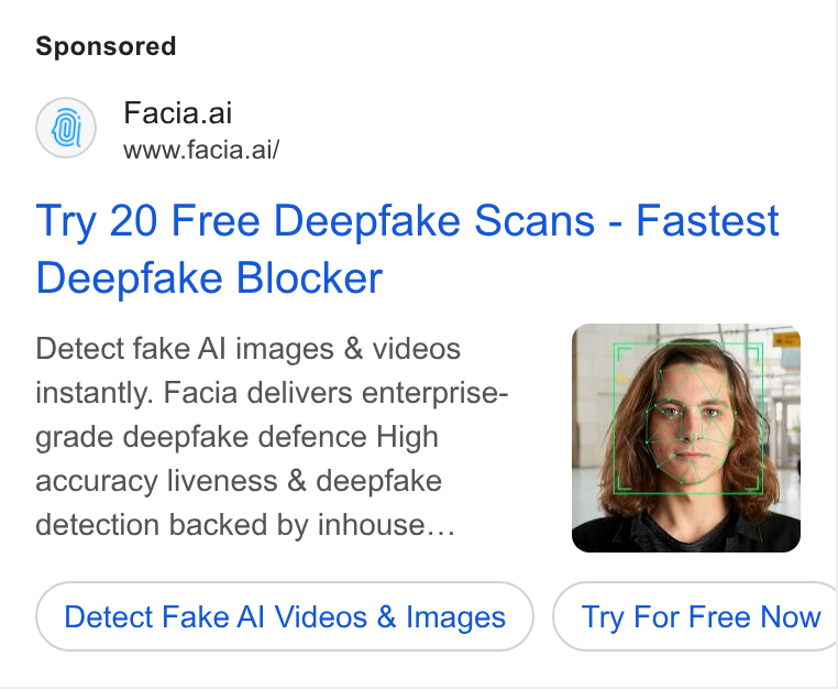 Facia ad on Google Ads: Facia.ai www.facia.ai/ Try 20 Free Deepfake Scans - Fastest Deepfake Blocker Detect fake Al images & videos instantly. Facia delivers enterprise- grade deepfake defence High accuracy liveness & deepfake detection backed by inhouse... Detect Fake Al Videos & Images } ( Try For Free Now | CO