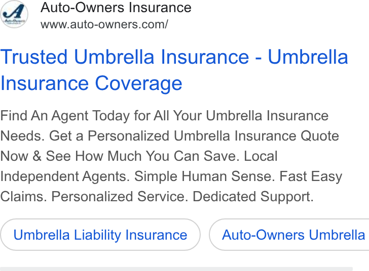 Auto-Owners Insurance ad on Google Ads: Trusted Umbrella Insurance - Umbrella Insurance Coverage Find An Agent Today for All Your Umbrella Insurance Needs. Get a Personalized Umbrella Insurance Quote Now & See How Much You Can Save. Local Independent Agents. Simple Human Sense. Fast Easy Claims. Personalized Service. Dedicated Support. Umbrella Liability Insurance ) ( Auto-Owners Umbrella