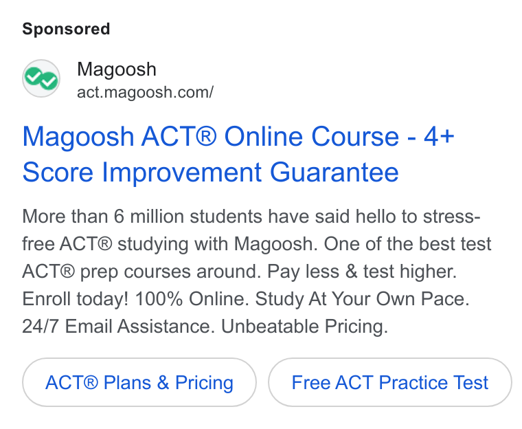 Magoosh ad on Google Ads: Magoosh ACT® Online Course - 4+ Score Improvement Guarantee More than 6 million students have said hello to stress- free ACT® studying with Magoosh. One of the best test ACT® prep courses around. Pay less & test higher. Enroll today! 100% Online. Study At Your Own Pace. 24/7 Email Assistance. Unbeatable Pricing. ACT® Plans & Pricing Free ACT Practice Test