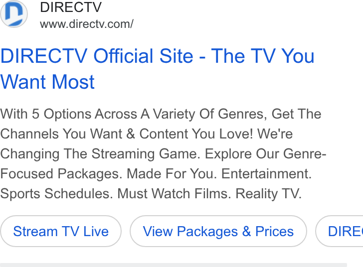 DirecTV ad on Google Ads: DIRECTV Official Site - The TV You Want Most With 5 Options Across A Variety Of Genres, Get The Channels You Want & Content You Love! We're Changing The Streaming Game. Explore Our Genre- Focused Packages. Made For You. Entertainment. Sports Schedules. Must Watch Films. Reality TV. Stream TV Live View Packages & Prices ) {( DIRE!