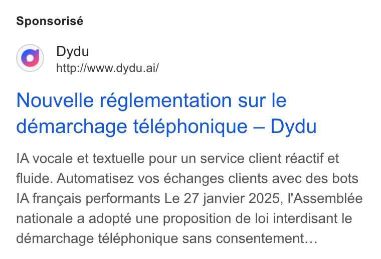 dydu ad on Google Ads: Sponsorisé Dydu http://www.dydu.ai/ Nouvelle réglementation sur le démarchage telephonique — Dydu IA vocale et textuelle pour un service client réactif et fluide. Automatisez vos échanges clients avec des bots IA frangais performants Le 27 janvier 2025, l'Assemblée nationale a adopté une proposition de loi interdisant le démarchage teléphonique sans consentement...