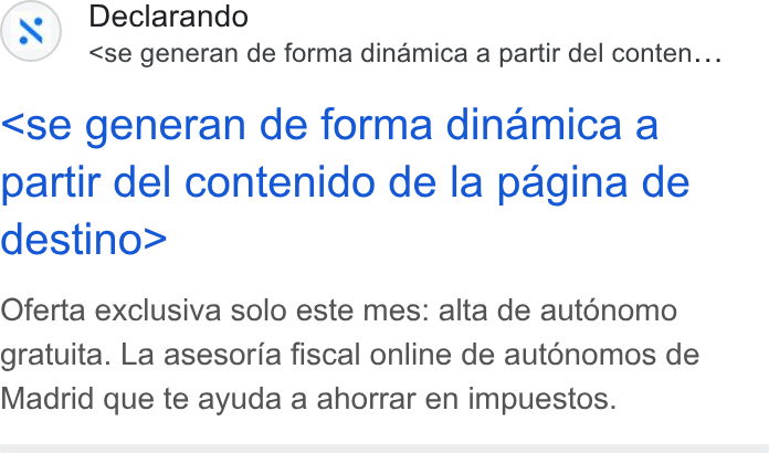 Declarando ad on Google Ads: Declarando <se generan de forma dinamica a partir del conten... <se generan de forma dinamica a partir del contenido de la pagina de destino> Oferta exclusiva solo este mes: alta de aut6nomo gratuita. La asesoria fiscal online de aut6nomos de Madrid que te ayuda a ahorrar en impuestos.