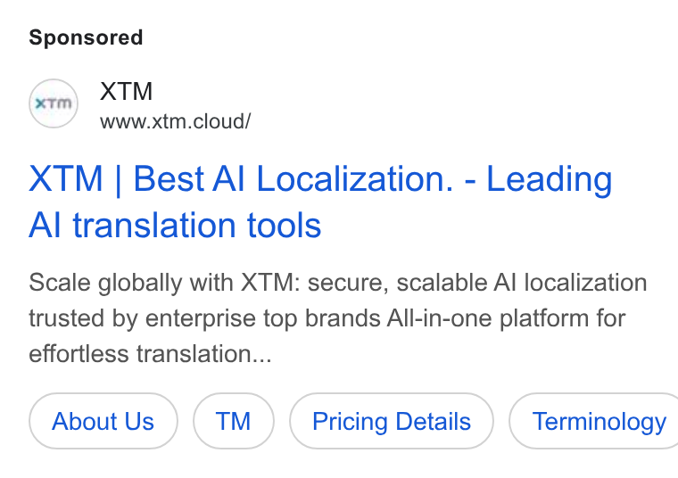 XTM ad on Google Ads: XTM www.xtm.cloud/ XTM | Best Al Localization. - Leading Al translation tools Scale globally with XTM: secure, scalable Al localization trusted by enterprise top brands All-in-one platform for effortless translation... About Us (™ ) Pricing Details ) ( Terminology