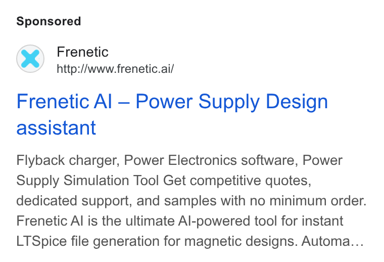 Frenetic ad on Google Ads: Frenetic http://www.frenetic.ai/ Frenetic Al — Power Supply Design assistant Flyback charger, Power Electronics software, Power Supply Simulation Tool Get competitive quotes, dedicated support, and samples with no minimum order. Frenetic Al is the ultimate Al-powered tool for instant LTSpice file generation for magnetic designs. Automa...