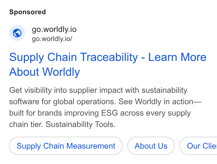 Worldly ad on Google Ads: © go.worldly.io go.worldly.io/ Supply Chain Traceability - Learn More About Worldly Get visibility into supplier impact with sustainability software for global operations. See Worldly in action— built for brands improving ESG across every supply chain tier. Sustainability Tools. Supply Chain Measurement About Us ) ( Our Clie