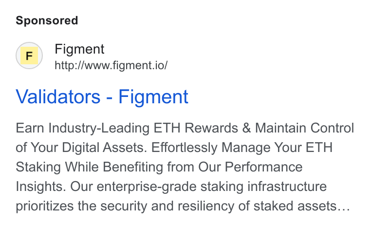 Figment ad on Google Ads: (F) Figment http://www.figment.io/ Validators - Figment Earn Industry-Leading ETH Rewards & Maintain Control of Your Digital Assets. Effortlessly Manage Your ETH Staking While Benefiting from Our Performance Insights. Our enterprise-grade staking infrastructure prioritizes the security and resiliency of staked assets...
