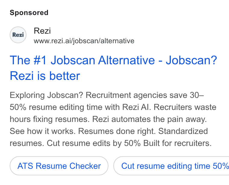 Rezi ad on Google Ads: Rezi www.rezi.ai/jobscan/alternative The #1 Jobscan Alternative - Jobscan? Rezi is better Exploring Jobscan? Recruitment agencies save 30— 50% resume editing time with Rezi Al. Recruiters waste hours fixing resumes. Rezi automates the pain away. See how it works. Resumes done right. Standardized resumes. Cut resume edits by 50% Built for recruiters. ATS Resume Checker ) ( Cut resume editing time 50%