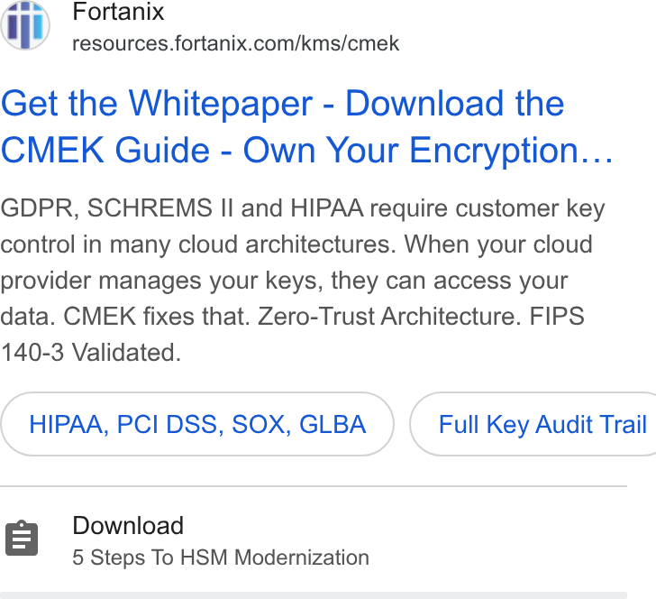 Fortanix ad on Google Ads: Get the Whitepaper - Download the CMEK Guide - Own Your Encryption... GDPR, SCHREMS II and HIPAA require customer key control in many cloud architectures. When your cloud provider manages your keys, they can access your data. CMEK fixes that. Zero-Trust Architecture. FIPS 140-3 Validated. HIPAA, PCI DSS, SOX, GLBA } ( Full Key Audit Trail Download 5 Steps To HSM Modernization