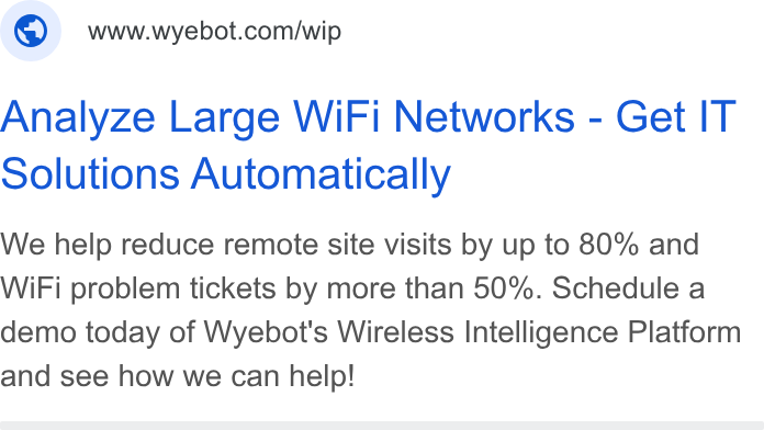 Wyebot ad on Google Ads: Analyze Large Wi Fi Networks - Get IT Solutions Automatically We help reduce remote site visits by up to 80% and Wi Fi problem tickets by more than 50%. Schedule a demo today of Wyebot's Wireless Intelligence Platform and see how we can help!