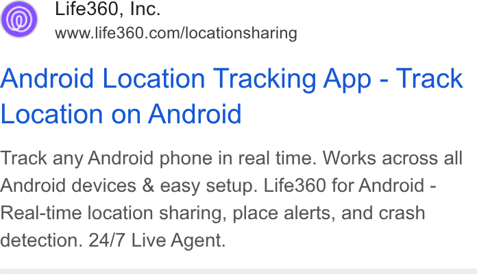 Life360 ad on Google Ads: Android Location Tracking App - Track Location on Android Track any Android phone in real time. Works across all Android devices & easy setup. Life360 for Android - Real-time location sharing, place alerts, and crash detection. 24/7 Live Agent.