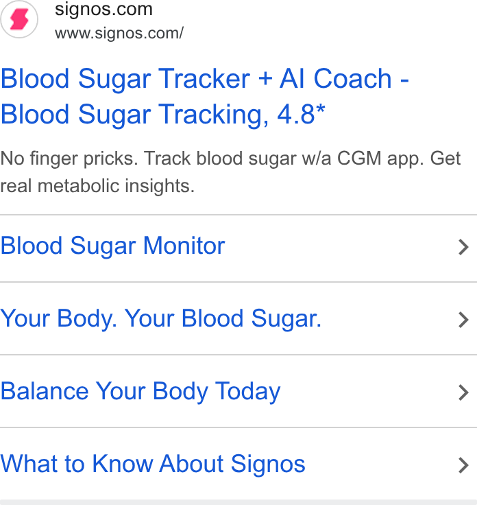 Signos ad on Google Ads: www.signos.com/ Blood Sugar Tracker + Al Coach - Blood Sugar Tracking, 4.8* No finger pricks. Track blood sugar w/a CGM app. Get real metabolic insights. Blood Sugar Monitor > Your Body. Your Blood Sugar. > Balance Your Body Today > What to Know About Signos >