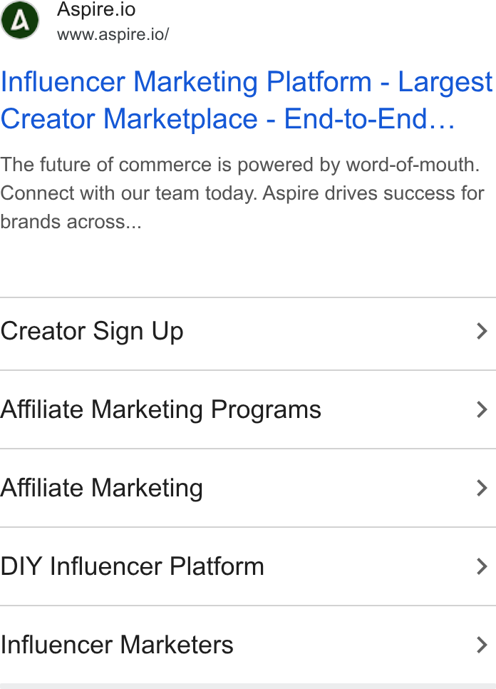 Aspire ad on Google Ads: Me Aspire.io www.aspire.io/ Influencer Marketing Platform - Largest Creator Marketplace - End-to-End... The future of commerce is powered by word-of-mouth. Connect with our team today. Aspire drives success for brands across... Creator Sign Up > Affiliate Marketing Programs > Affiliate Marketing > DIY Influencer Platform > Influencer Marketers >