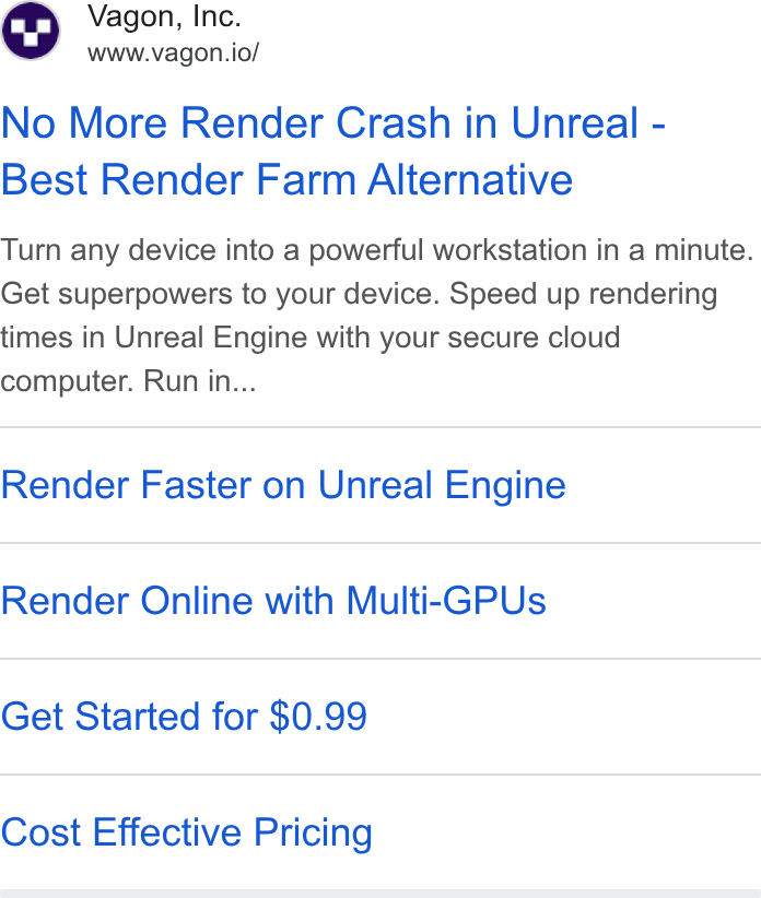 Vagon ad on Google Ads: Vagon, Inc. www.vagon.io/ No More Render Crash in Unreal - Best Render Farm Alternative Turn any device into a powerful workstation in a minute. Get superpowers to your device. Speed up rendering times in Unreal Engine with your secure cloud computer. Run in... Render Faster on Unreal Engine Render Online with Multi-GPUs Get Started for $0.99 Cost Effective Pricing