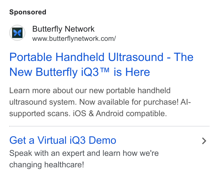 Butterfly Network ad on Google Ads: Portable Handheld Ultrasound - The New Butterfly i Q3™ is Here Learn more about our new portable handheld ultrasound system. Now available for purchase! Al- supported scans. i OS & Android compatible. Get a Virtual i Q3 Demo Speak with an expert and learn how we're changing healthcare!