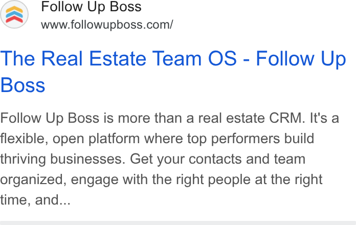 Follow Up Boss ad on Google Ads: The Real Estate Team OS - Follow Up Boss Follow Up Boss is more than a real estate CRM. It's a flexible, open platform where top performers build thriving businesses. Get your contacts and team organized, engage with the right people at the right time, and...