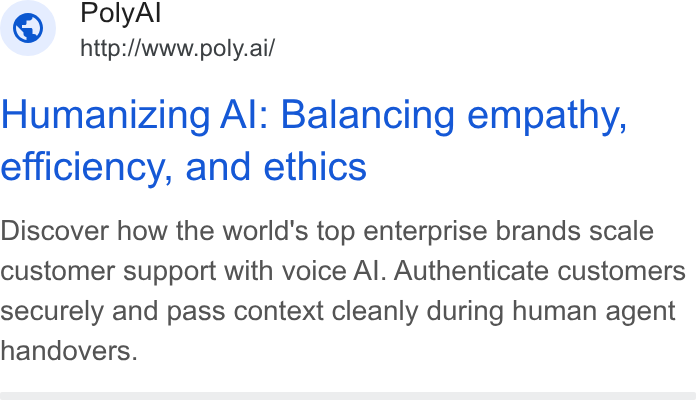 PolyAI ad on Google Ads: Poly Al © http://www.poly.ai/ Humanizing Al: Balancing empathy, efficiency, and ethics Discover how the world's top enterprise brands scale customer support with voice Al. Authenticate customers securely and pass context cleanly during human agent handovers.