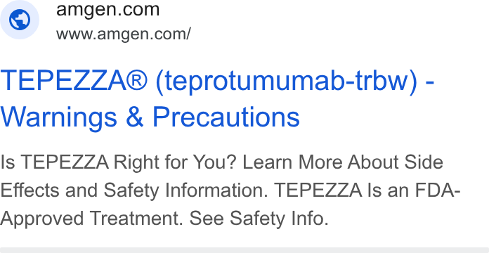 Amgen ad on Google Ads: www.amgen.con/ TEPEZZA® (teprotumumab-trbw) - Warnings & Precautions Is TEPEZZA Right for You? Learn More About Side Effects and Safety Information. TEPEZZA Is an FDA- Approved Treatment. See Safety Info.