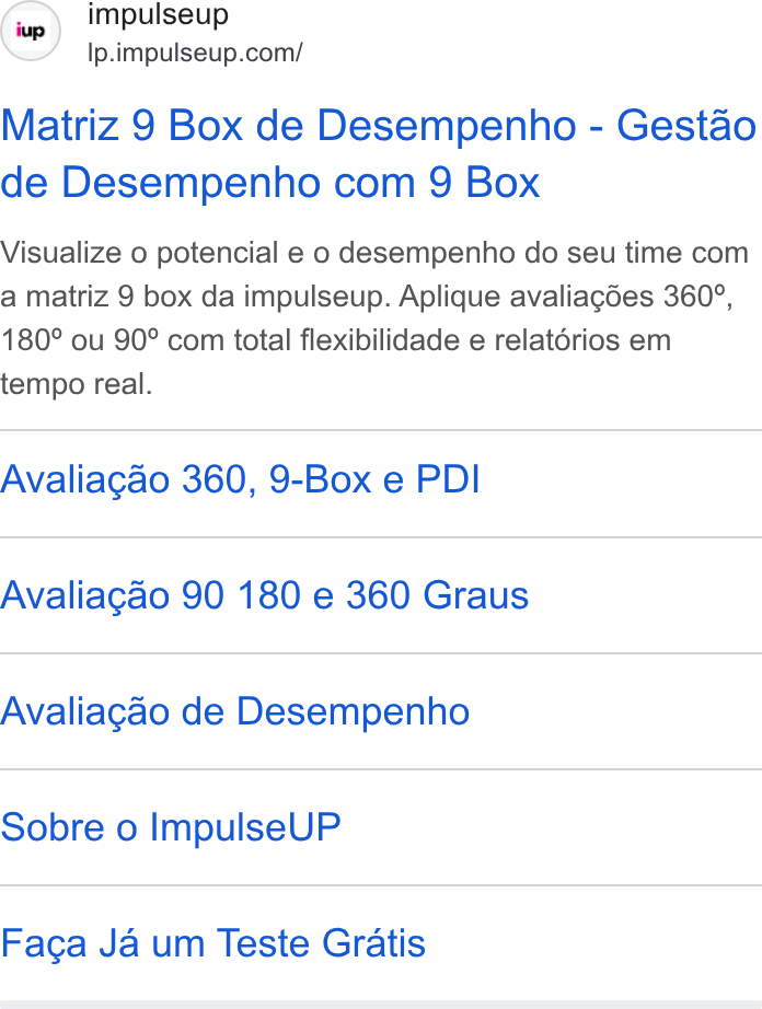 ImpulseUP ad on Google Ads: Matriz 9 Box de Desempenho - Gestao de Desempenho com 9 Box Visualize o potencial e o desempenho do seu time com a matriz 9 box da impulseup. Aplique avaliagcdes 360°, 180° ou 90° com iotal flexibilidade e relatérios em tempo real. Avaliagao 360, 9-Box e PDI Avaliagao 90 180 e 360 Graus Avaliagao de Desempenho Sobre o Impulse UP Facga Ja um Teste Gratis