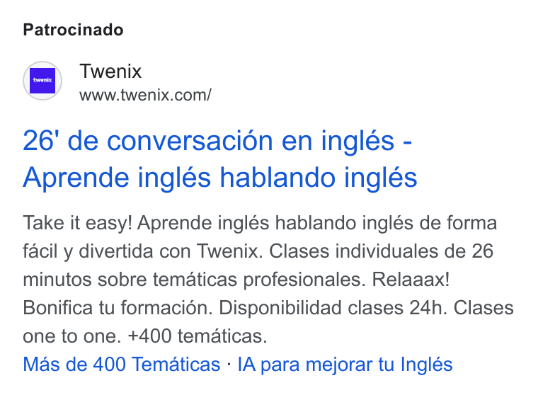 Twenix ad on Google Ads: Patrocinado 26' de conversacion en inglés - Aprende inglés hablando inglés Take it easy! Aprende inglés hablando inglés de forma facil y divertida con Twenix. Clases individuales de 26 minutos sobre tematicas profesionales. Relaaax! Bonifica tu formacion. Disponibilidad clases 24h. Clases one to one. +400 tematicas. Mas de 400 Tematicas - IA para mejorar tu Inglés