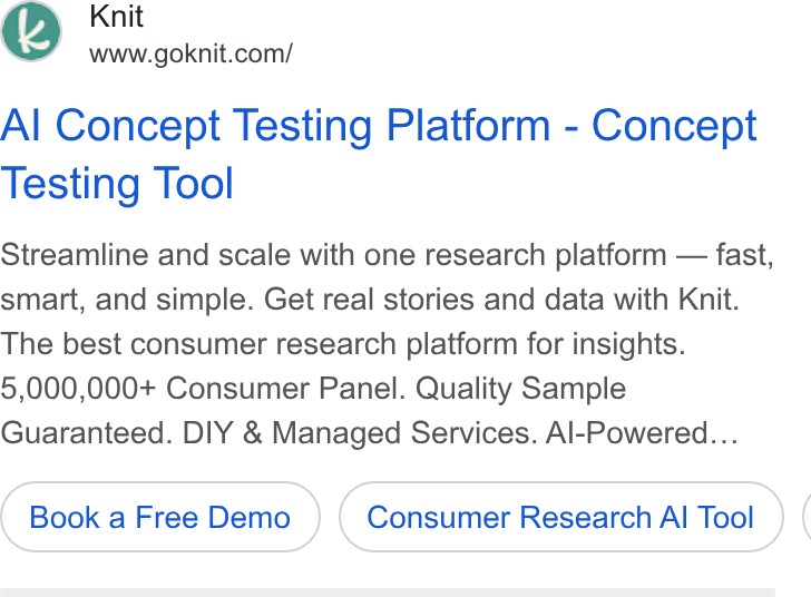 Knit ad on Google Ads: Al Concept Testing Platform - Concept Testing Tool Streamline and scale with one research platform — fast, smart, and simple. Get real stories and data with Knit. The best consumer research platform for insights. 5,000,000+ Consumer Panel. Quality Sample Guaranteed. DIY & Managed Services. Al-Powered... Book a Free Demo Consumer Research Al Tool