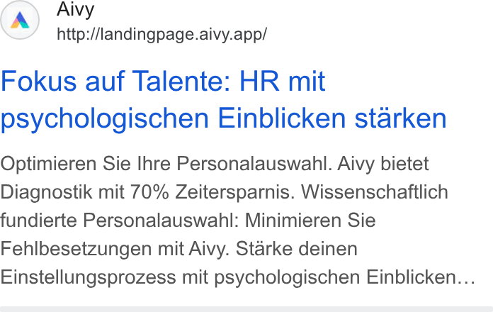 Aivy ad on Google Ads: Aivy http://landingpage.aivy.app/ Fokus auf Talente: HR mit psychologischen Einblicken starken Optimieren Sie Ihre Personalauswanhl. Aivy bietet Diagnostik mit 70% Zeitersparnis. Wissenschaftlich fundierte Personalauswahl: Minimieren Sie Fehlbesetzungen mit Aivy. Starke deinen Einstellungsprozess mit psychologischen Einblicken...