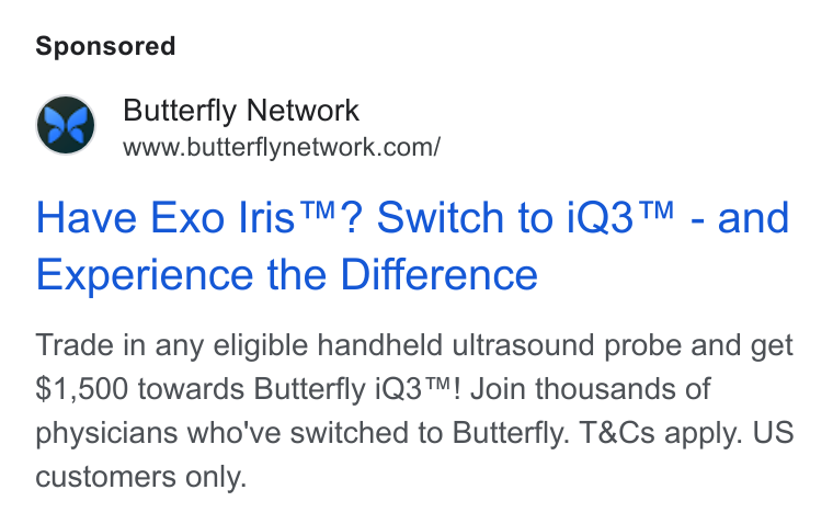 Butterfly Network ad on Google Ads: Have Exo Iris™? Switch to i Q3™ - and Experience the Difference Trade in any eligible handheld ultrasound probe and get $1,500 towards Butterfly i Q3™! Join thousands of physicians who've switched to Butterfly. T& Cs apply. US customers only.