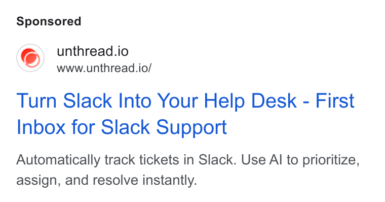 Unthread ad on Google Ads: @) unthread.io www.unthread.io/ Turn Slack Into Your Help Desk - First Inbox for Slack Support Automatically track tickets in Slack. Use Al to prioritize, assign, and resolve instantly.