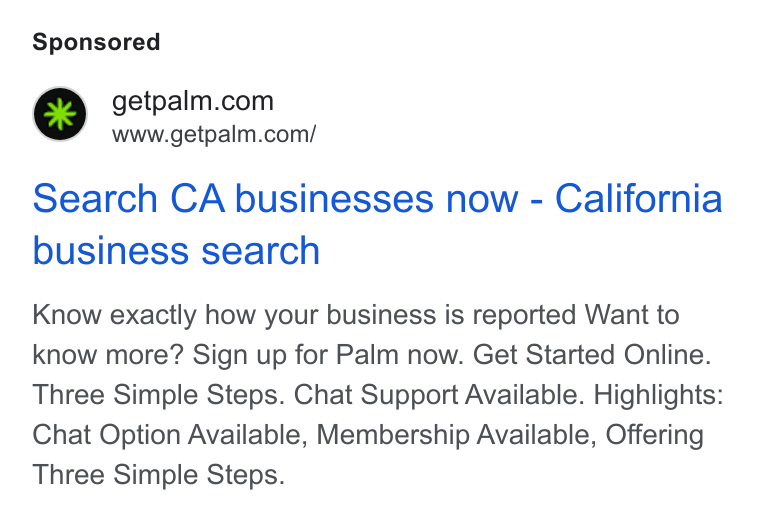 Palm ad on Google Ads: www.getpalm.com/ Search CA businesses now - California business search Know exactly how your business is reported Want to know more? Sign up for Palm now. Get Started Online. Three Simple Steps. Chat Support Available. Highlights: Chat Option Available, Membership Available, Offering Three Simple Steps.
