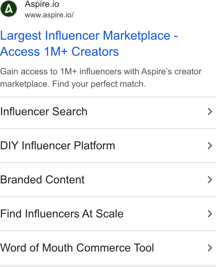 Aspire ad on Google Ads: Aspire.io www.aspire.io/ Largest Influencer Marketplace - Access 1M+ Creators Gain access to 1M+ influencers with Aspire’s creator marketplace. Find your perfect match. Influencer Search > DIY Influencer Platform > Branded Content > Find Influencers At Scale > Word of Mouth Commerce Tool >