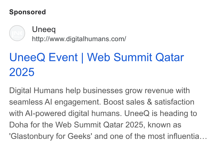 UneeQ ad on Google Ads: Unee Q Event | Web Summit Qatar Digital Humans help businesses grow revenue with seamless Al engagement. Boost sales & satisfaction with Al-powered digital humans. Unee Q is heading to Doha for the Web Summit Qatar 2025, known as Glastonbury for Geeks’ and one of the most influentia...