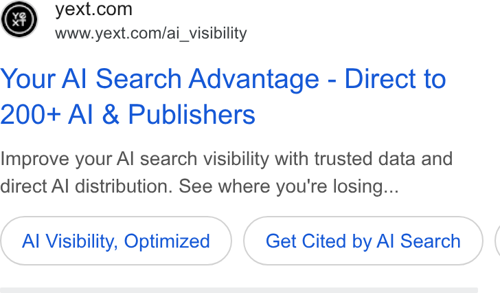 Yext ad on Google Ads: www.yext.com/ai_ visibility Your Al Search Advantage - Direct to 200+ Al & Publishers Improve your Al search visibility with trusted data and direct Al distribution. See where you're losing... Al Visibility, Optimized Get Cited by Al Search (