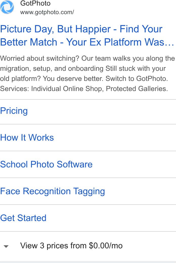 GotPhoto.com ad on Google Ads: Picture Day, But Happier - Find Your Better Match - Your Ex Platform Was... Worried about switching? Our team walks you along the migration, setup, and onboarding Still stuck with your old platform? You deserve better. Switch to Got Photo. Services: Individual Online Shop, Protected Galleries. Pricing How It Works School Photo Software Face Recognition Tagging Get Started View 3 prices from $0.00/mo