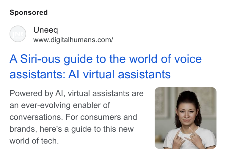 UneeQ ad on Google Ads: A Siri-ous guide to the world of voice assistants: Al virtual assistants Powered by Al, virtual assistants are an ever-evolving enabler of conversations. For consumers and brands, here's a guide to this new world of tech.