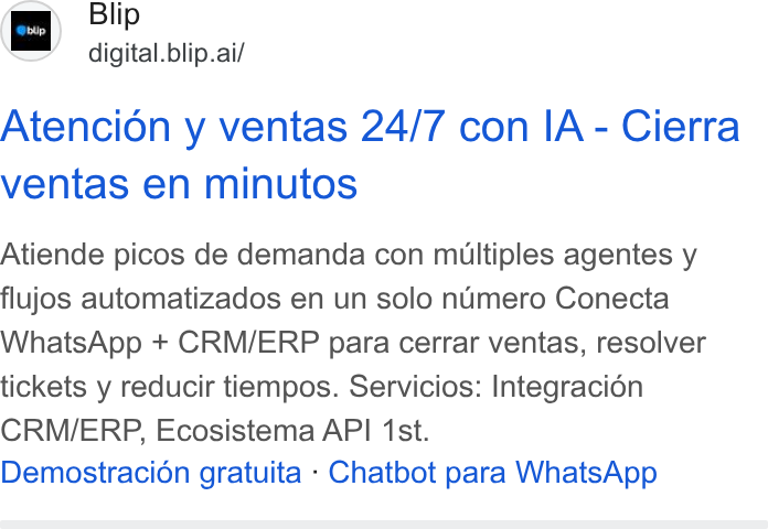 Blip ad on Google Ads: Blip digital. blip.ai/ Sbup Atencion y ventas 24/7 con IA - Cierra ventas en minutos Atiende picos de demanda con multiples agentes y flujos automatizados en un solo numero Conecta Whats App + CRM/ERP para cerrar ventas, resolver tickets y reducir tiempos. Servicios: Integracién CRM/ERP, Ecosistema API ‘1st. Demostracién gratuita - Chatbot para Whats App