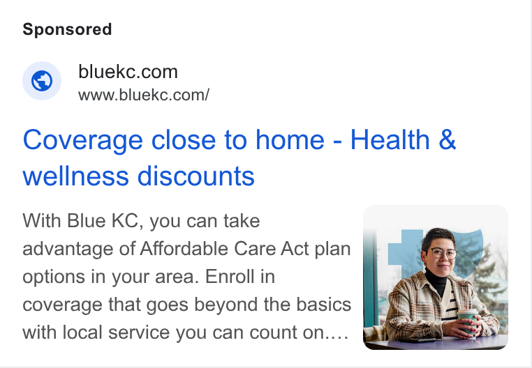 HealthSherpa ad on Google Ads: www.bluekc.com/ Coverage close to home - Health & wellness discounts With Blue KC, you can take | advantage of Affordable Care Act plan options in your area. Enroll in coverage that goes beyond the basics with local service you can count on.... a