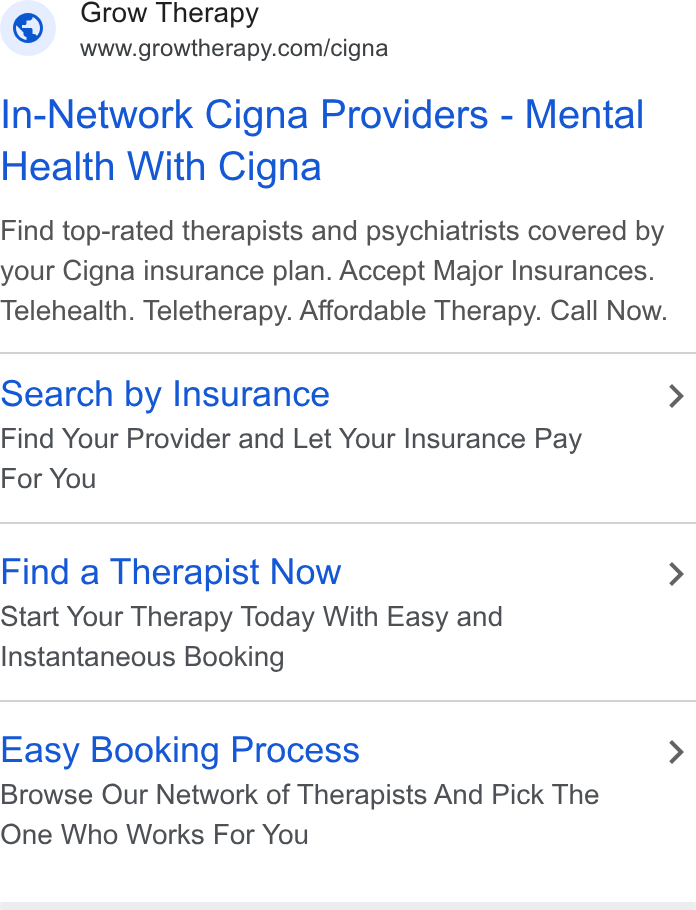 Grow Therapy ad on Google Ads: In-Network Cigna Providers - Mental Health With Cigna Find top-rated therapists and psychiatrists covered by your Cigna insurance plan. Accept Major Insurances. Telehealth. Teletherapy. Affordable Therapy. Call Now. Search by Insurance > Find Your Provider and Let Your Insurance Pay For You Find a Therapist Now > Start Your Therapy Today With Easy and Instantaneous Booking Easy Booking Process > Browse Our Network of Therapists And Pick The One Who Works For You
