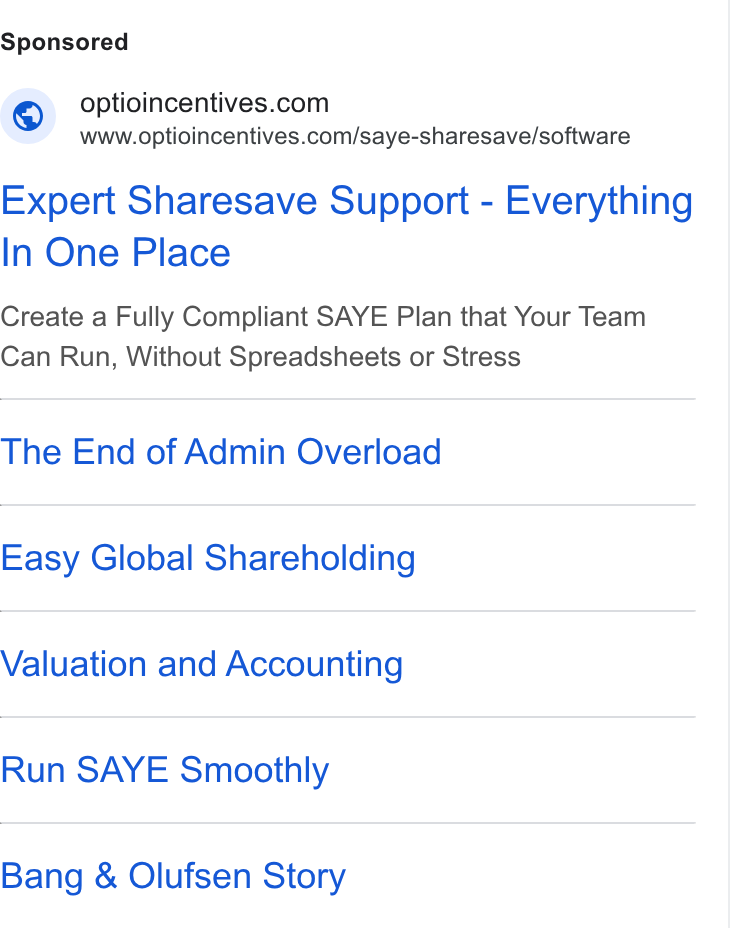 Optio Incentives ad on Google Ads: \G www.optioincentives.com/saye-sharesave/software Expert Sharesave Support - Everything In One Place Create a Fully Compliant SAYE Plan that Your Team Can Run, Without Spreadsheets or Stress The End of Admin Overload Easy Global Shareholding Valuation and Accounting Run SAYE Smoothly Bang & Olufsen Story
