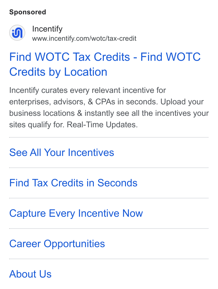 Incentify ad on Google Ads: Find WOTC Tax Credits - Find WOTC Credits by Location Incentify curates every relevant incentive for enterprises, advisors, & CPAs in seconds. Upload your business locations & instantly see all the incentives your sites qualify for. Real-Time Updates. See All Your Incentives Find Tax Credits in Seconds Capture Every Incentive Now Career Opportunities About Us