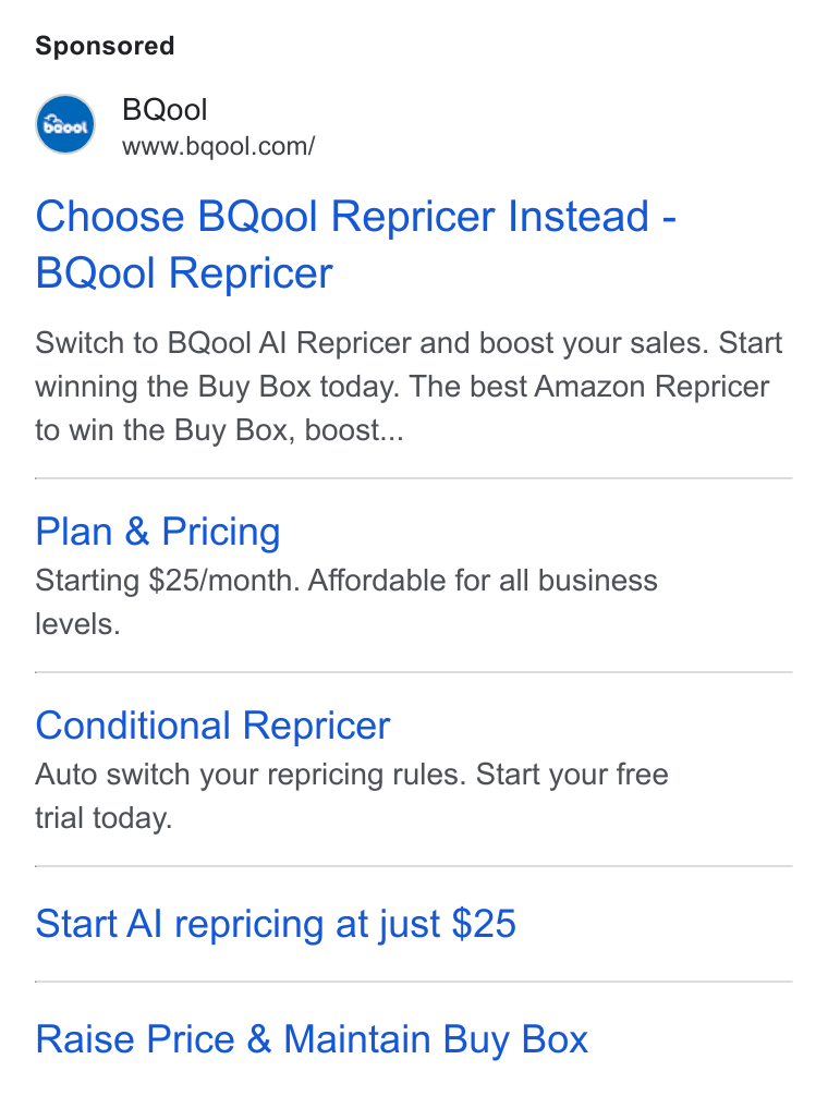 BQool ad on Google Ads: b Bao0t | Choose BQool Repricer Instead - BQool Repricer Switch to BQool Al Repricer and boost your sales. Start winning the Buy Box today. The best Amazon Repricer to win the Buy Box, boost... Plan & Pricing Starting $25/month. Affordable for all business levels. Conditional Repricer Auto switch your repricing rules. Start your free trial today. Start Al repricing at just $25 Raise Price & Maintain Buy Box