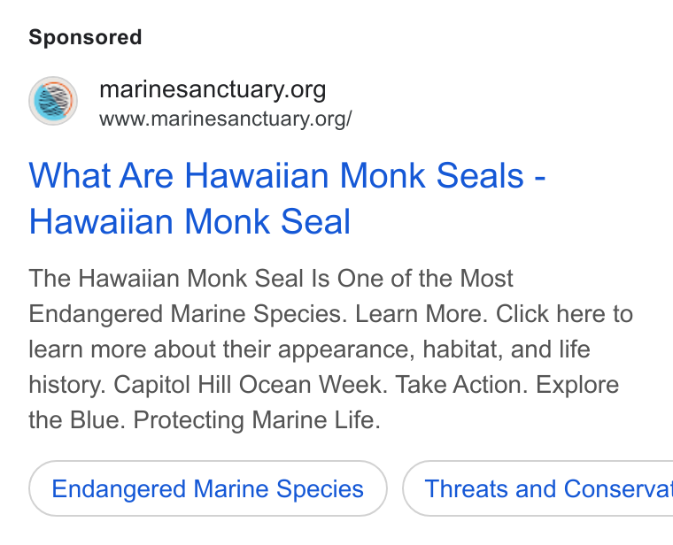 Give Lively ad on Google Ads: www.marinesanctuary.org/ What Are Hawaiian Monk Seals - Hawaiian Monk Seal The Hawaiian Monk Seal Is One of the Most Endangered Marine Species. Learn More. Click here to learn more about their appearance, habitat, and life history. Capitol Hill Ocean Week. Take Action. Explore the Blue. Protecting Marine Life. Endangered Marine Species } ( Threats and Conserva'