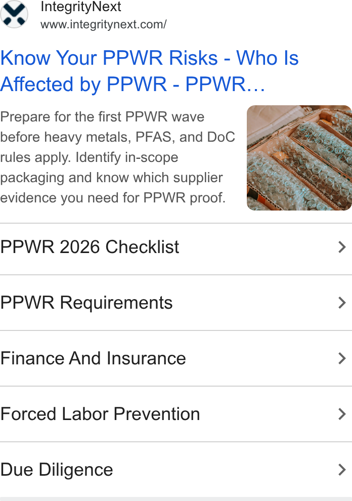 IntegrityNext ad on Google Ads: Know Your PPWR Risks - Who Is Affected by PPWR - PPWR... Prepare for the first PPWR wave before heavy metals, PFAS, and Do C rules apply. Identify in-scope packaging and know which supplier evidence you need for PPWR proof. PPWR 2026 Checklist > PPWR Requirements > Finance And Insurance > Forced Labor Prevention > Due Diligence >