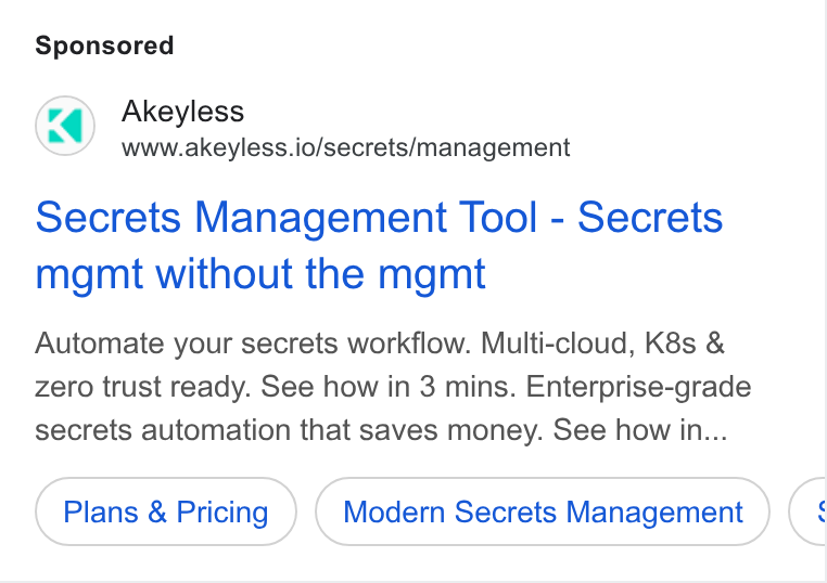 Akeyless Security ad on Google Ads: Akeyless www.akeyless.io/secrets/management Secrets Management Tool - Secrets mgmt without the mgmt Automate your secrets workflow. Multi-cloud, K8s & zero trust ready. See how in 3 mins. Enterprise-grade secrets automation that saves money. See how in... Plans & Pricing Modern Secrets Management