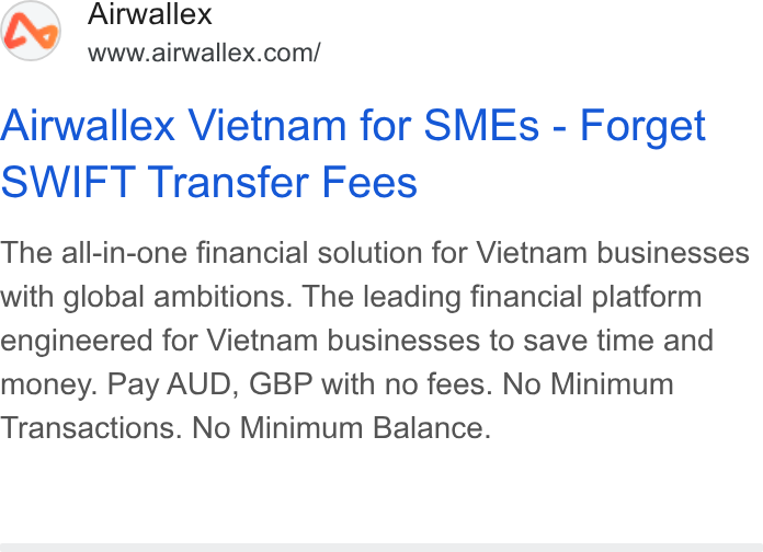 Airwallex ad on Google Ads: Airwallex Vietnam for SMEs - Forget SWIFT Transfer Fees The all-in-one financial solution for Vietnam businesses with global ambitions. The leading financial platform engineered for Vietnam businesses to save time and money. Pay AUD, GBP with no fees. No Minimum Transactions. No Minimum Balance.