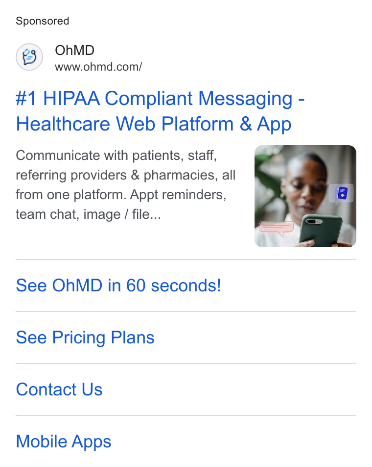 OhMD ad on Google Ads: #1 HIPAA Compliant Messaging - Healthcare Web Platform & App Communicate with patients, staff, referring providers & pharmacies, all from one platform. Appt reminders, team chat, image / file... See Oh MD in 60 seconds! See Pricing Plans Contact Us Mobile Apps